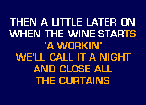 THEN A LITTLE LATER ON
WHEN THE WINE STARTS
'A WURKIN'

WE'LL CALL IT A NIGHT
AND CLOSE ALL
THE CURTAINS