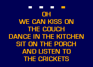 OH
WE CAN KISS ON
THE COUCH
DANCE IN THE KITCHEN
SIT ON THE PORCH
AND LISTEN TO
THE CRICKETS