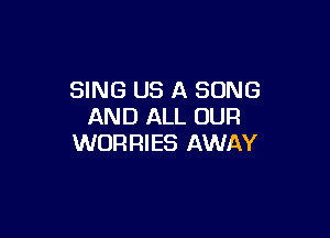SING US A SONG
AND ALL OUR

WORRIES AWAY