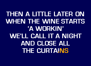 THEN A LITTLE LATER ON
WHEN THE WINE STARTS
'A WURKIN'

WE'LL CALL IT A NIGHT
AND CLOSE ALL
THE CURTAINS