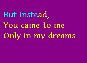 But instead,
You came to me

Only in my dreams