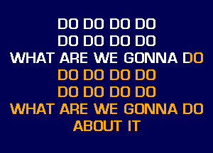 D0 D0 D0 D0
D0 D0 D0 D0
WHAT ARE WE GONNA D0
D0 D0 D0 D0
D0 D0 D0 D0
WHAT ARE WE GONNA DO
ABOUT IT