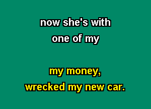 now she's with
one of my

my money,

wrecked my new car.