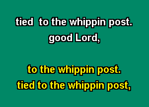 tied to the whippin post.
good Lord,

to the whippin post.
tied to the whippin post,
