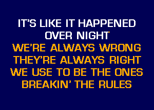 IT'S LIKE IT HAPPENED
OVER NIGHT
WE'RE ALWAYS WRONG
THEYRE ALWAYS RIGHT
WE USE TO BE THE ONES
BREAKIN' THE RULES