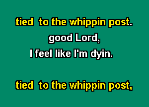tied to the whippin post.
good Lord,
I feel like I'm dyin.

tied to the whippin post,