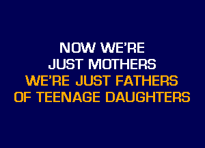 NOW WE'RE
JUST MOTHERS
WE'RE JUST FATHERS
OF TEENAGE DAUGHTERS