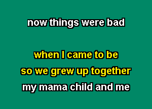 now things were bad

when I came to be
so we grew up together
my mama child and me