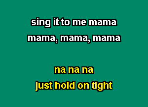 sing it to me mama

mama, mama, mama

na na na
just hold on tight
