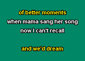 of better moments

when mama sang her song

nowl can't recall

and wed dream