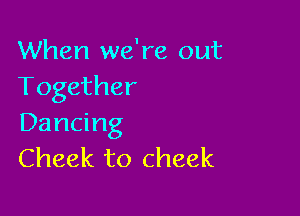 When we're out
Together

Dancing
Cheek to cheek