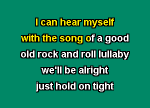 I can hear myself
with the song of a good

old rock and roll lullaby
we'll be alright
just hold on tight