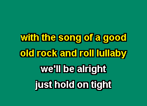 with the song of a good

old rock and roll lullaby
we'll be alright
just hold on tight