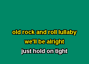 old rock and roll lullaby
we'll be alright
just hold on tight