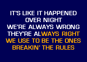 IT'S LIKE IT HAPPENED
OVER NIGHT
WE'RE ALWAYS WRONG
THEYRE ALWAYS RIGHT
WE USE TO BE THE ONES
BREAKIN' THE RULES