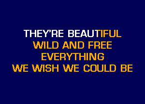 THEYRE BEAUTIFUL
WILD AND FREE
EVERYTHING
WE WISH WE COULD BE