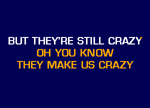 BUT THEYRE STILL CRAZY
OH YOU KNOW
THEY MAKE US CRAZY