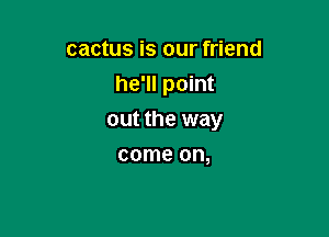 cactus is our friend
he'll point

out the way

come on,