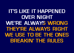 IT'S LIKE IT HAPPENED
OVER NIGHT
WE'RE ALWAYS WRONG
THEYRE ALWAYS RIGHT
WE USE TO BE THE ONES
BREAKIN' THE RULES