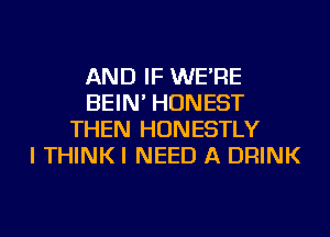 AND IF WE'RE
BEIN' HONEST
THEN HUNESTLY
I THINKI NEED A DRINK