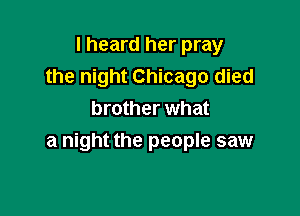 I heard her pray
the night Chicago died
brother what

a night the people saw