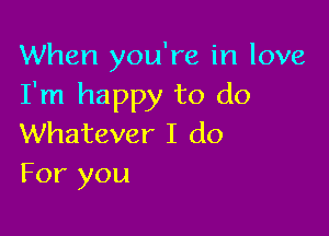 When you're in love
I'm happy to do

Whatever I do
For you