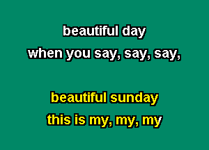 beautiful day
when you say, say, say,

beautiful sunday

this is my, my, my