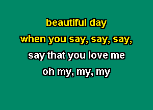 beautiful day
when you say, say, say,
say that you love me

oh my, my, my