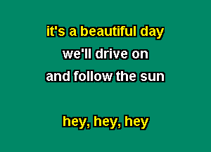 it's a beautiful day
we'll drive on
and follow the sun

hey, hey, hey