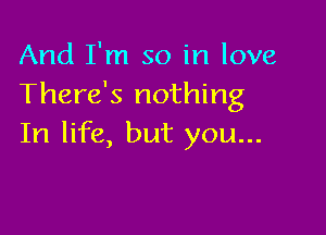 And I'm so in love
There's nothing

In life, but you...