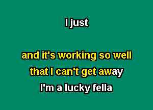 I just

and it's working so well

that I can't get away
I'm a lucky fella