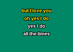 but I love you

oh yes I do
yes I do
all the times