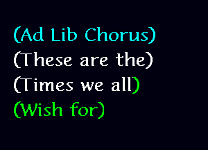 (Ad Lib Chorus)
(These are the)

(Times we all)
(Wish for)