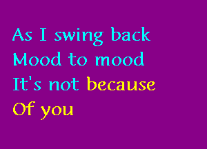 As I swing back
Mood to mood

It's not because
Of you