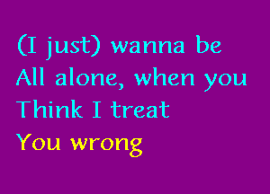 (I just) wanna be
All alone, when you

Think I treat
You wrong