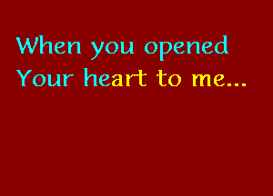 When you opened
Your heart to me...