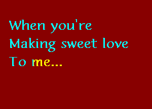 When you're
Making sweet love

To me...