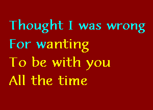 Thought I was wrong
For wanting

To be with you
All the time