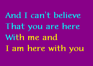 And I can't believe
That you are here

With me and
I am here with you