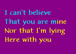 I can't believe
That you are mine

Nor that I'm lying
Here with you