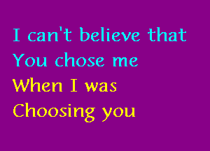 I can't believe that
You chose me

When I was
Choosing you