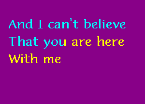 And I can't believe
That you are here

With me