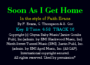 Soon As I Get Home

In the style of Faith Evans
By F. Evans, C. Thompson 3c S. Cor.

Keyi B Timei 4'58 TRACK 16
Copyright (c) Chyna Baby Musicl Janice Combs
PubL Inc.(a.dmin. by EM Blackwood Music, Inc)
Ninth Sm Tunnel Music (EMU. Jusnn pubL Inc.
(admin. by EM April Music, Inc. (ASCAP).
Inmn'onsl copyright Banned.
All rights named. Used by pmnisbion