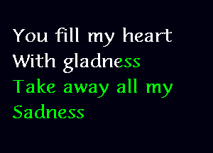 You fill my heart
With gladness

Take away all my
Sadness