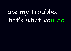 Ease my troubles
That's what you do