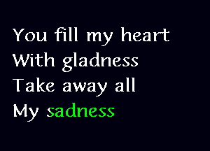 You fill my heart
With gladness

Take away all
My sadness