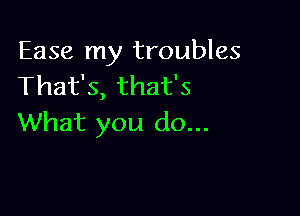 Ease my troubles
That's, that's

What you do...