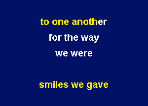 to one another

for the way

we were

smiles we gave