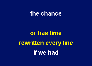 the chance

or has time

rewritten every line
if we had
