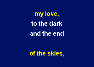 my love,
to the dark
and the end

of the skies,